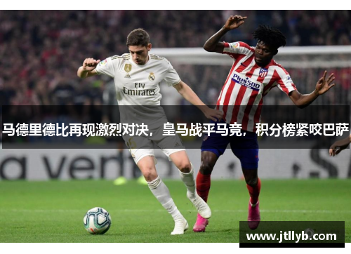 马德里德比再现激烈对决，皇马战平马竞，积分榜紧咬巴萨