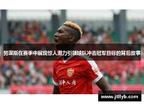 努涅斯在赛季中展现惊人潜力引领球队冲击冠军目标的背后故事