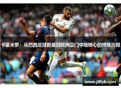 卡塞米罗：从巴西足球新星到欧洲豪门中场核心的辉煌历程
