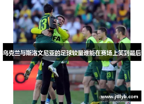 乌克兰与斯洛文尼亚的足球较量谁能在赛场上笑到最后