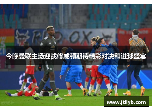 今晚曼联主场迎战修咸顿期待精彩对决和进球盛宴