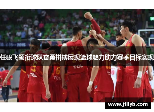 任骏飞领衔球队奋勇拼搏展现篮球魅力助力赛季目标实现