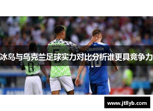 冰岛与乌克兰足球实力对比分析谁更具竞争力